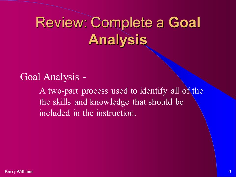 Barry Williams5 Review: Complete a Goal Analysis Goal Analysis - A two-part process used to identify all of the the skills and knowledge that should be included in the instruction.