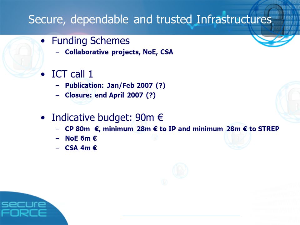 Secure, dependable and trusted Infrastructures Funding Schemes –Collaborative projects, NoΕ, CSA ICT call 1 –Publication: Jan/Feb 2007 ( ) –Closure: end April 2007 ( ) Indicative budget: 90m € –CP 80m €, minimum 28m € to IP and minimum 28m € to STREP –NoE 6m € –CSA 4m €