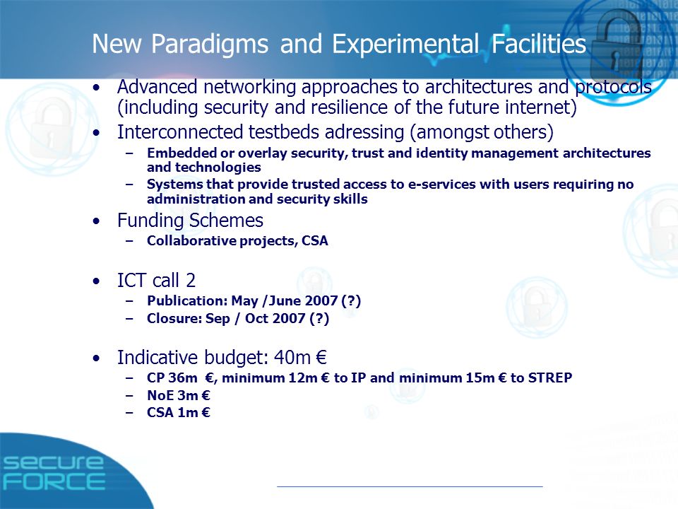 New Paradigms and Experimental Facilities Advanced networking approaches to architectures and protocols (including security and resilience of the future internet) Interconnected testbeds adressing (amongst others) –Embedded or overlay security, trust and identity management architectures and technologies –Systems that provide trusted access to e-services with users requiring no administration and security skills Funding Schemes –Collaborative projects, CSA ICT call 2 –Publication: May /June 2007 ( ) –Closure: Sep / Oct 2007 ( ) Indicative budget: 40m € –CP 36m €, minimum 12m € to IP and minimum 15m € to STREP –NoE 3m € –CSA 1m €
