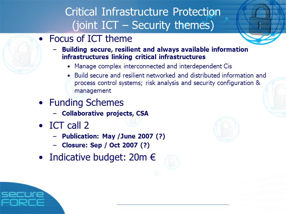 Critical Infrastructure Protection (joint ICT – Security themes) Focus of ICT theme –Building secure, resilient and always available information infrastructures linking critical infrastructures Manage complex interconnected and interdependent Cis Build secure and resilient networked and distributed information and process control systems; risk analysis and security configuration & management Funding Schemes –Collaborative projects, CSA ICT call 2 –Publication: May /June 2007 ( ) –Closure: Sep / Oct 2007 ( ) Indicative budget: 20m €