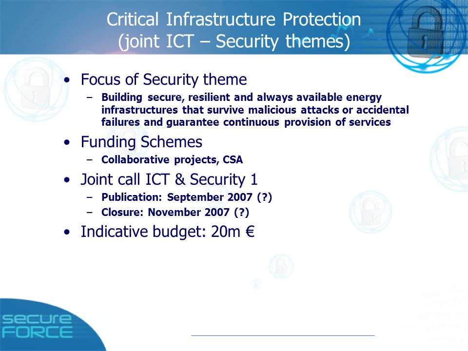 Critical Infrastructure Protection (joint ICT – Security themes) Focus of Security theme –Building secure, resilient and always available energy infrastructures that survive malicious attacks or accidental failures and guarantee continuous provision of services Funding Schemes –Collaborative projects, CSA Joint call ICT & Security 1 –Publication: September 2007 ( ) –Closure: November 2007 ( ) Indicative budget: 20m €