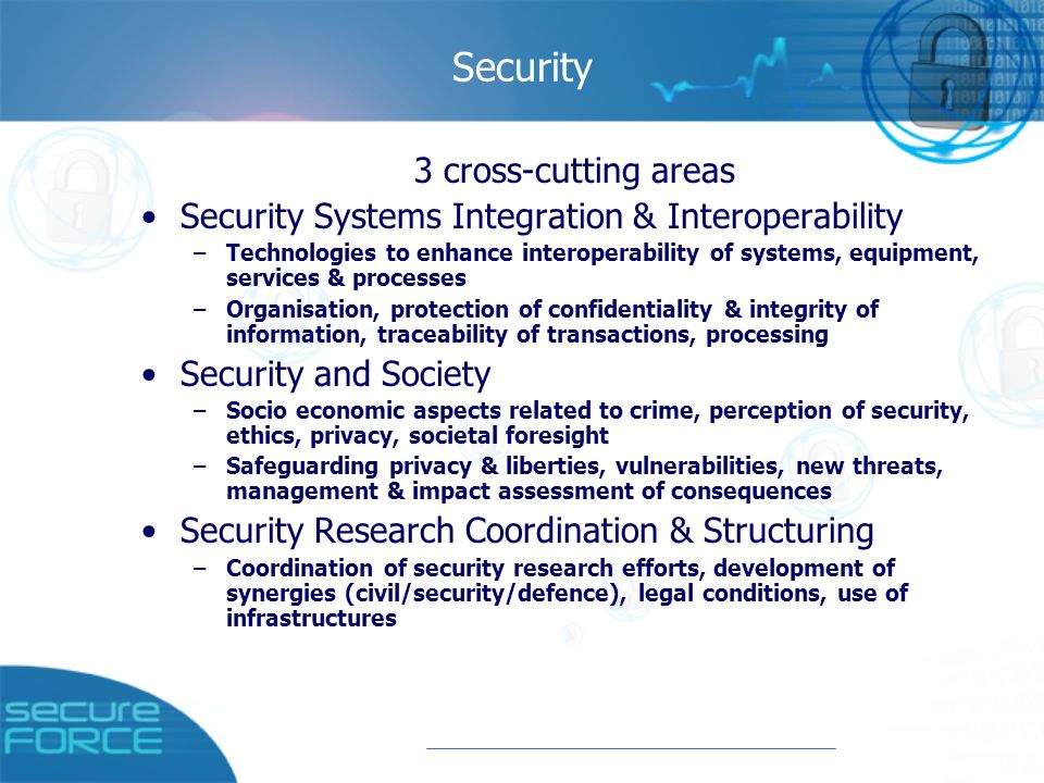 Security 3 cross-cutting areas Security Systems Integration & Interoperability –Technologies to enhance interoperability of systems, equipment, services & processes –Organisation, protection of confidentiality & integrity of information, traceability of transactions, processing Security and Society –Socio economic aspects related to crime, perception of security, ethics, privacy, societal foresight –Safeguarding privacy & liberties, vulnerabilities, new threats, management & impact assessment of consequences Security Research Coordination & Structuring –Coordination of security research efforts, development of synergies (civil/security/defence), legal conditions, use of infrastructures