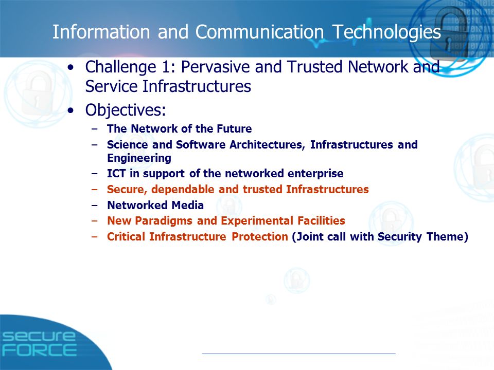 Information and Communication Technologies Challenge 1: Pervasive and Trusted Network and Service Infrastructures Objectives: –The Network of the Future –Science and Software Architectures, Infrastructures and Engineering –ICT in support of the networked enterprise –Secure, dependable and trusted Infrastructures –Networked Media –New Paradigms and Experimental Facilities –Critical Infrastructure Protection (Joint call with Security Theme)