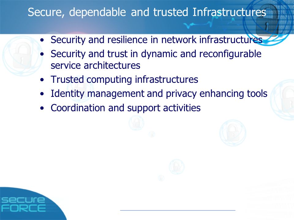 Secure, dependable and trusted Infrastructures Security and resilience in network infrastructures Security and trust in dynamic and reconfigurable service architectures Trusted computing infrastructures Identity management and privacy enhancing tools Coordination and support activities