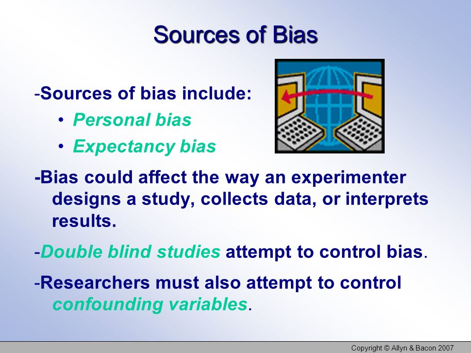 Copyright © Allyn & Bacon 2007 Sources of Bias -Sources of bias include: Personal bias Expectancy bias -Bias could affect the way an experimenter designs a study, collects data, or interprets results.