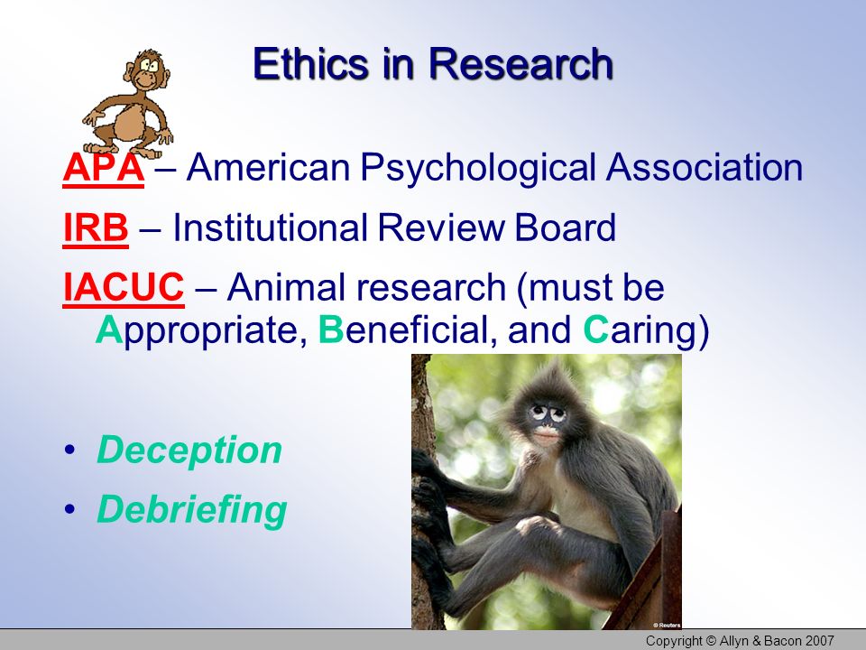 Copyright © Allyn & Bacon 2007 Ethics in Research APA – American Psychological Association IRB – Institutional Review Board IACUC – Animal research (must be Appropriate, Beneficial, and Caring) Deception Debriefing