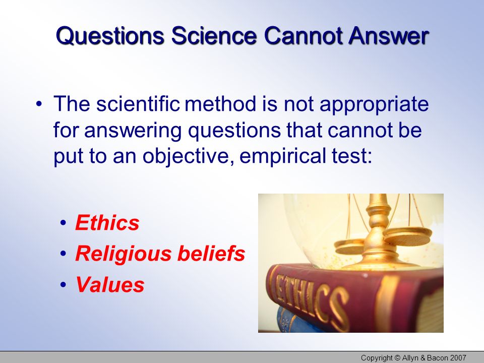 Copyright © Allyn & Bacon 2007 Questions Science Cannot Answer The scientific method is not appropriate for answering questions that cannot be put to an objective, empirical test: Ethics Religious beliefs Values