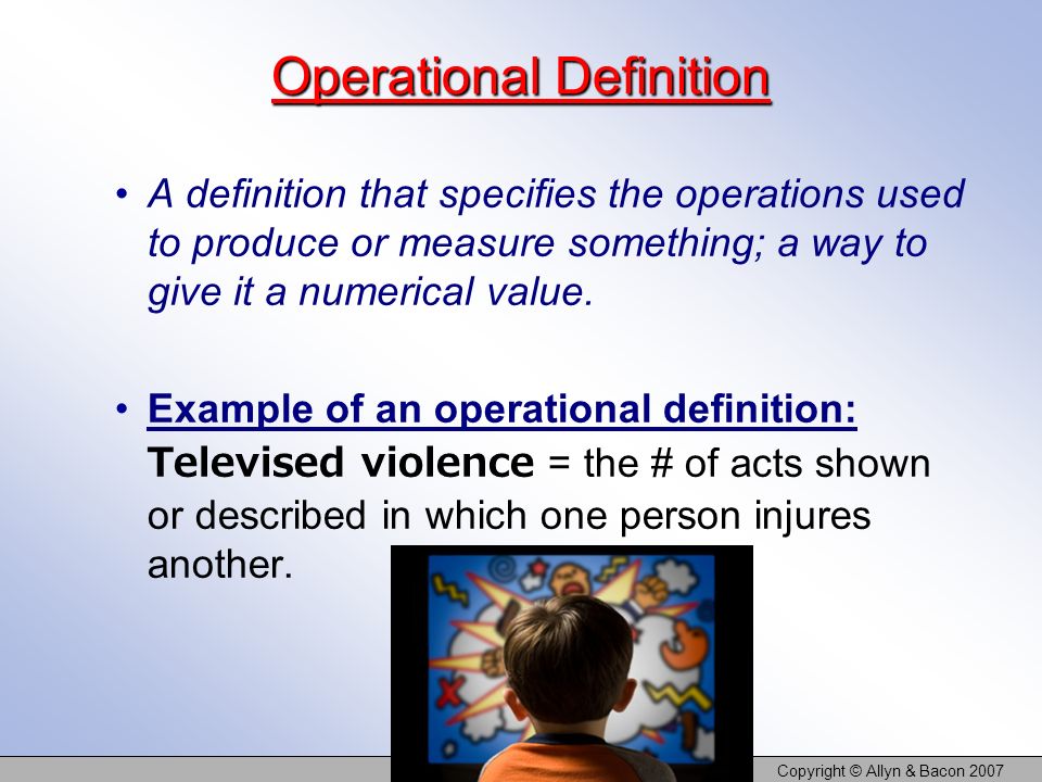 Copyright © Allyn & Bacon 2007 Operational Definition A definition that specifies the operations used to produce or measure something; a way to give it a numerical value.