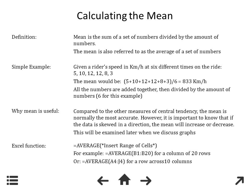 Calculating the Mean =AVERAGE(*Insert Range of Cells*) For example: =AVERAGE(B1:B20) for a column of 20 rows Or: =AVERAGE(A4:J4) for a row across10 columns Mean is the sum of a set of numbers divided by the amount of numbers.