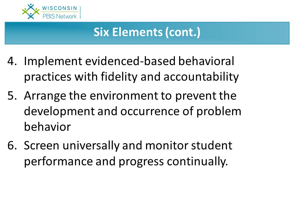 Six Elements (cont.) 4.Implement evidenced-based behavioral practices with fidelity and accountability 5.Arrange the environment to prevent the development and occurrence of problem behavior 6.Screen universally and monitor student performance and progress continually.