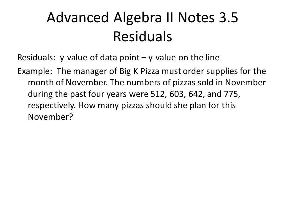 Advanced Algebra II Notes 3.5 Residuals Residuals: y-value of data point – y-value on the line Example: The manager of Big K Pizza must order supplies for the month of November.