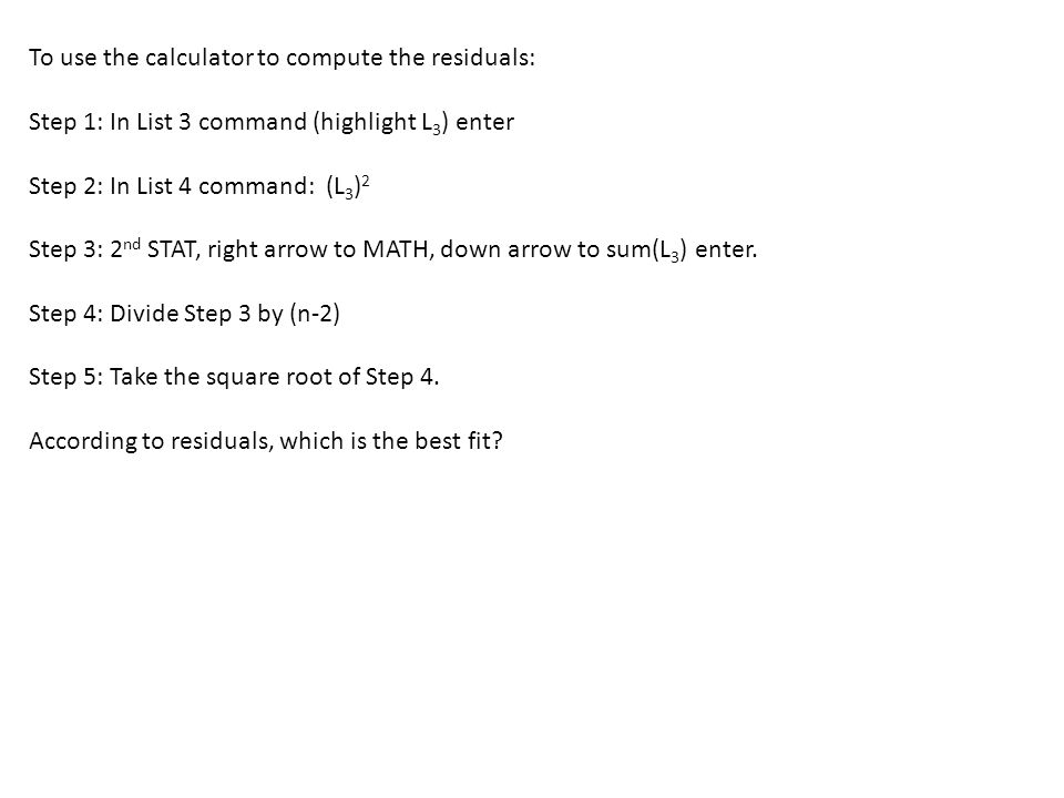 To use the calculator to compute the residuals: Step 1: In List 3 command (highlight L 3 ) enter Step 2: In List 4 command: (L 3 ) 2 Step 3: 2 nd STAT, right arrow to MATH, down arrow to sum(L 3 ) enter.