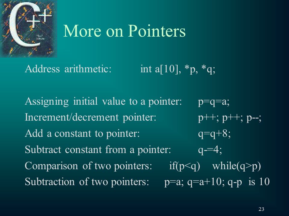 23 More on Pointers Address arithmetic:int a[10], *p, *q; Assigning initial value to a pointer:p=q=a; Increment/decrement pointer: p++; p++; p--; Add a constant to pointer: q=q+8; Subtract constant from a pointer: q-=4; Comparison of two pointers:if(p p) Subtraction of two pointers: p=a; q=a+10; q-p is 10