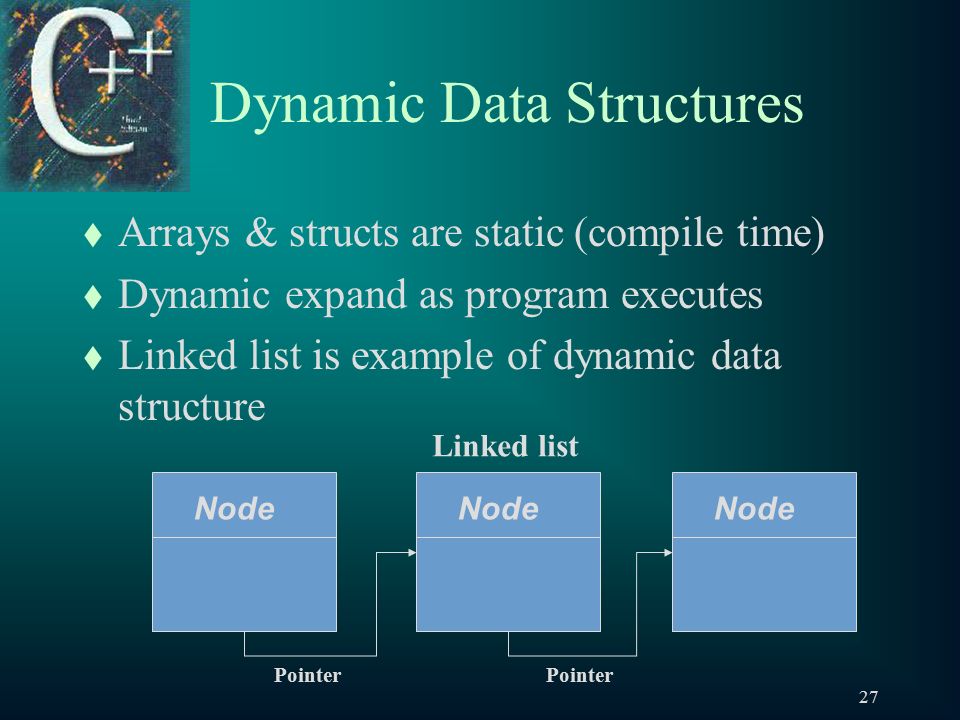 27 Dynamic Data Structures t Arrays & structs are static (compile time) t Dynamic expand as program executes t Linked list is example of dynamic data structure Node Pointer Linked list
