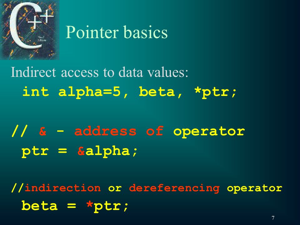 7 Pointer basics Indirect access to data values: int alpha=5, beta, *ptr; // & - address of operator ptr = α //indirection or dereferencing operator beta = *ptr;