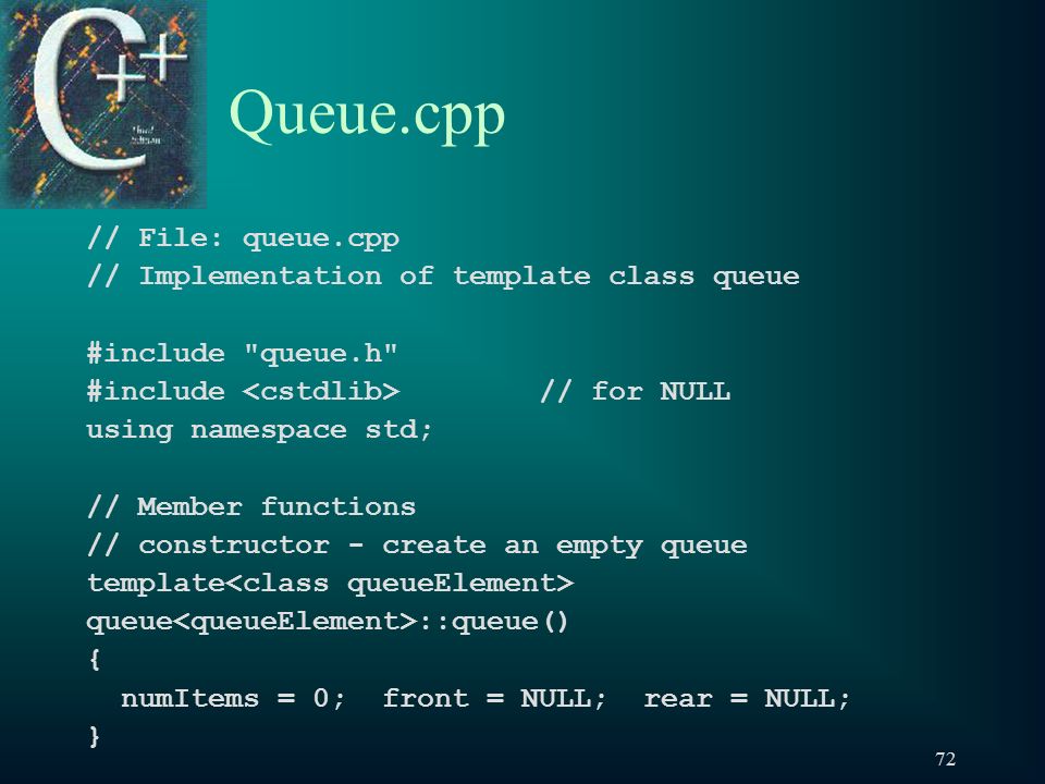 72 Queue.cpp // File: queue.cpp // Implementation of template class queue #include queue.h #include // for NULL using namespace std; // Member functions // constructor - create an empty queue template queue ::queue() { numItems = 0; front = NULL; rear = NULL; }