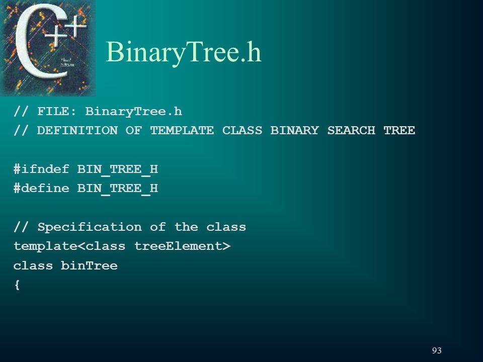 93 BinaryTree.h // FILE: BinaryTree.h // DEFINITION OF TEMPLATE CLASS BINARY SEARCH TREE #ifndef BIN_TREE_H #define BIN_TREE_H // Specification of the class template class binTree {