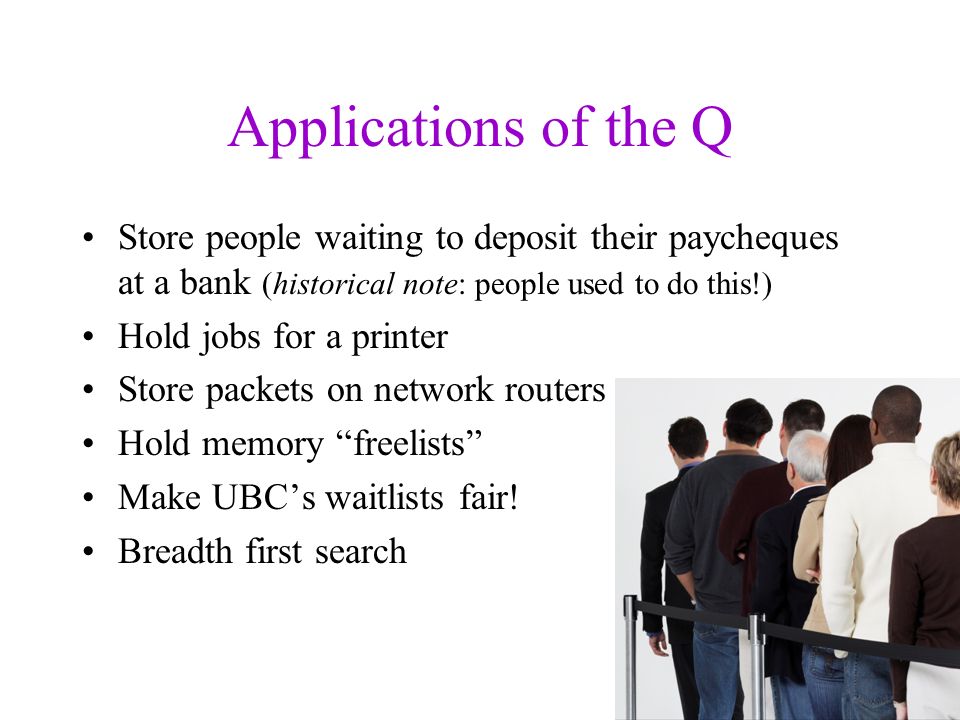 Applications of the Q Store people waiting to deposit their paycheques at a bank (historical note: people used to do this!) Hold jobs for a printer Store packets on network routers Hold memory freelists Make UBC’s waitlists fair.