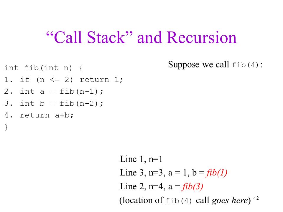 Call Stack and Recursion int fib(int n) { 1.if (n <= 2) return 1; 2.int a = fib(n-1); 3.int b = fib(n-2); 4.return a+b; } Line 1, n=1 Line 3, n=3, a = 1, b = fib(1) Line 2, n=4, a = fib(3) 42 Suppose we call fib(4) : (location of fib(4) call goes here)