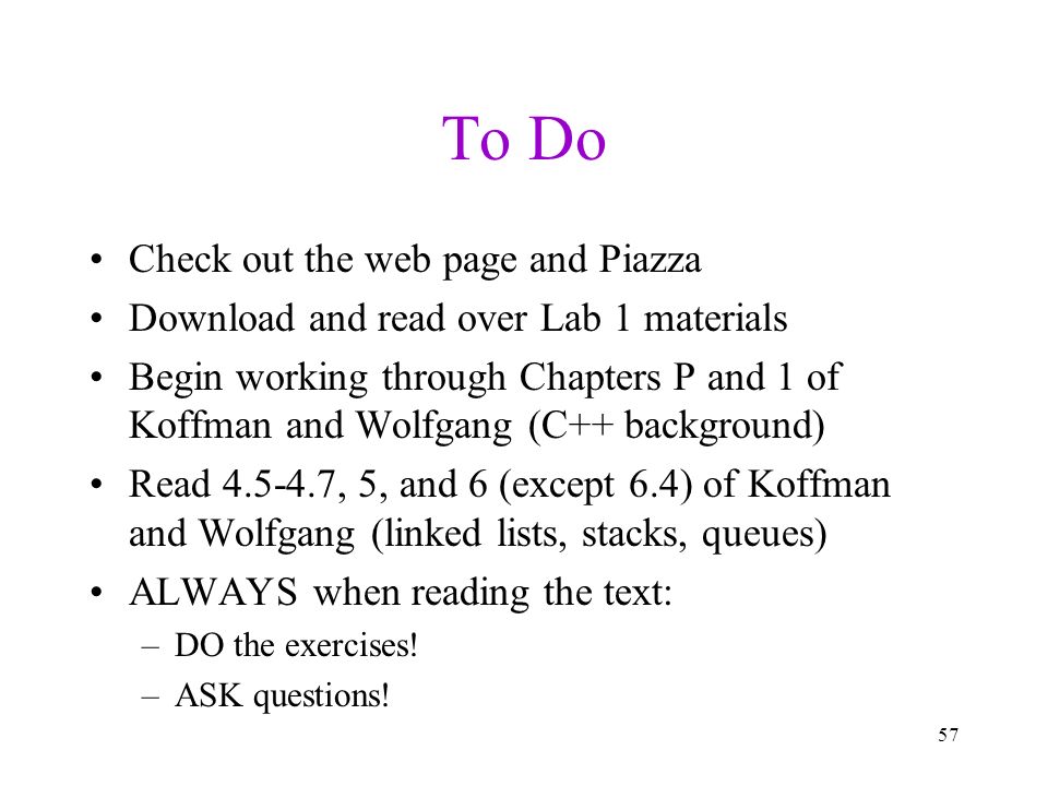 To Do Check out the web page and Piazza Download and read over Lab 1 materials Begin working through Chapters P and 1 of Koffman and Wolfgang (C++ background) Read , 5, and 6 (except 6.4) of Koffman and Wolfgang (linked lists, stacks, queues) ALWAYS when reading the text: –DO the exercises.
