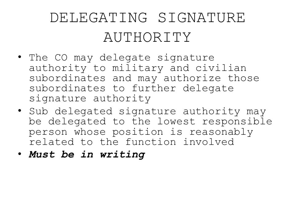 DELEGATING SIGNATURE AUTHORITY The CO may delegate signature authority to military and civilian subordinates and may authorize those subordinates to further delegate signature authority Sub delegated signature authority may be delegated to the lowest responsible person whose position is reasonably related to the function involved Must be in writing