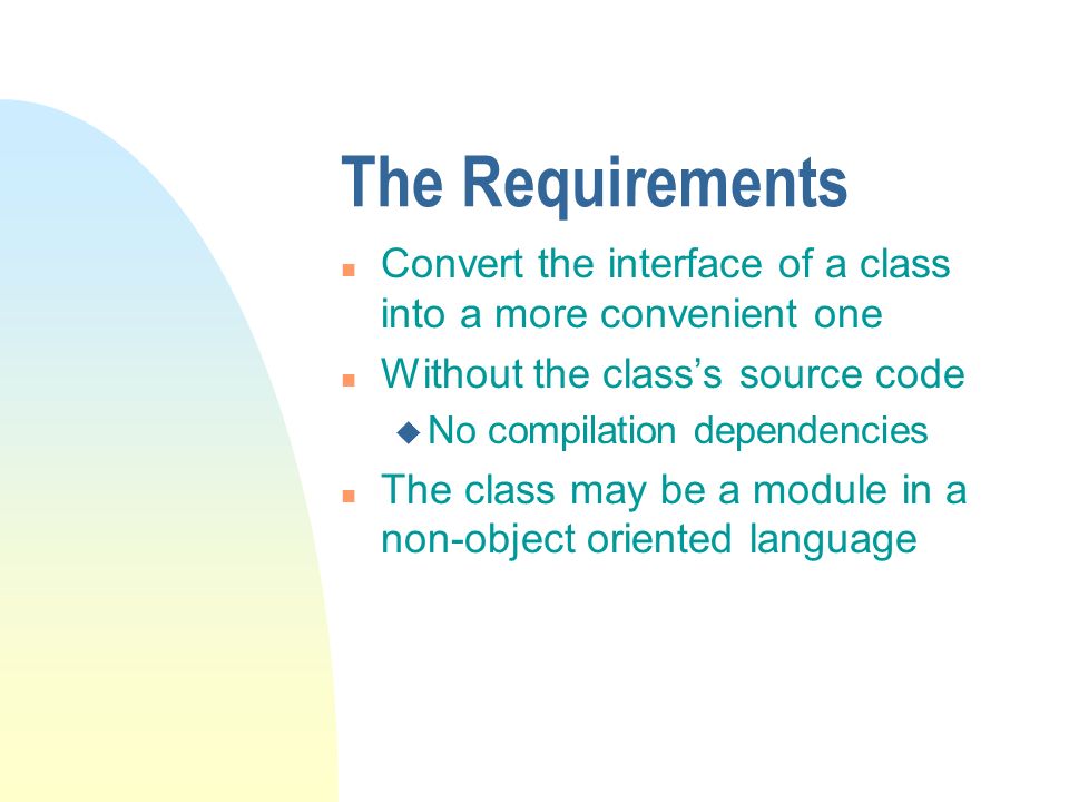 The Requirements n Convert the interface of a class into a more convenient one n Without the class’s source code u No compilation dependencies n The class may be a module in a non-object oriented language