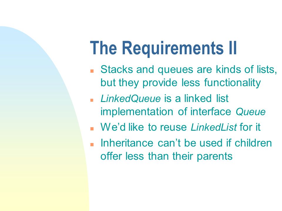 The Requirements II n Stacks and queues are kinds of lists, but they provide less functionality n LinkedQueue is a linked list implementation of interface Queue n We’d like to reuse LinkedList for it n Inheritance can’t be used if children offer less than their parents