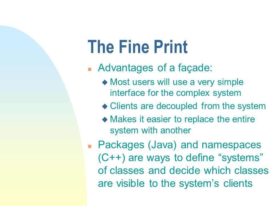The Fine Print n Advantages of a façade: u Most users will use a very simple interface for the complex system u Clients are decoupled from the system u Makes it easier to replace the entire system with another n Packages (Java) and namespaces (C++) are ways to define systems of classes and decide which classes are visible to the system’s clients