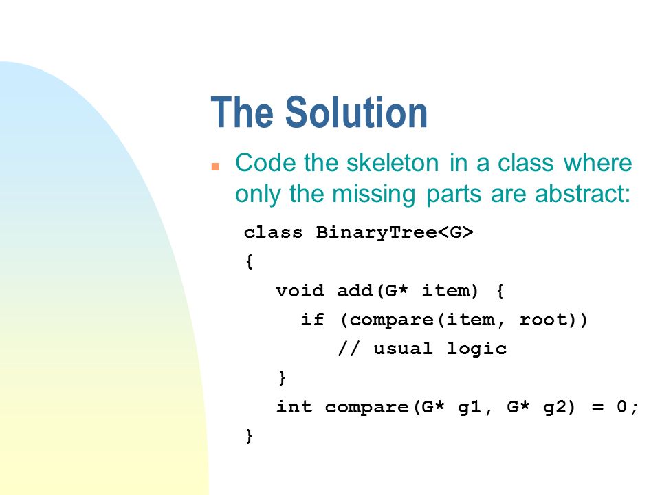The Solution n Code the skeleton in a class where only the missing parts are abstract: class BinaryTree { void add(G* item) { if (compare(item, root)) // usual logic } int compare(G* g1, G* g2) = 0; }