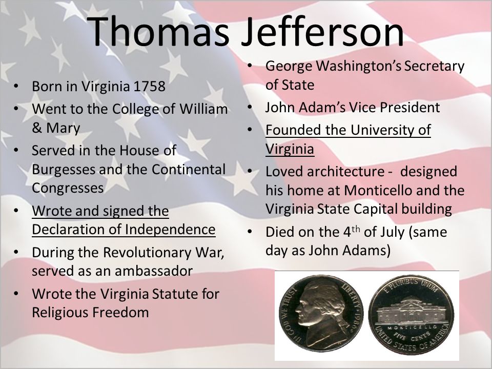 Thomas Jefferson Born in Virginia 1758 Went to the College of William & Mary Served in the House of Burgesses and the Continental Congresses Wrote and signed the Declaration of Independence During the Revolutionary War, served as an ambassador Wrote the Virginia Statute for Religious Freedom George Washington’s Secretary of State John Adam’s Vice President Founded the University of Virginia Loved architecture - designed his home at Monticello and the Virginia State Capital building Died on the 4 th of July (same day as John Adams)