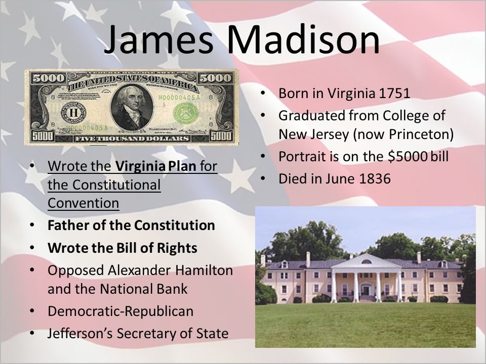 James Madison Wrote the Virginia Plan for the Constitutional Convention Father of the Constitution Wrote the Bill of Rights Opposed Alexander Hamilton and the National Bank Democratic-Republican Jefferson’s Secretary of State Born in Virginia 1751 Graduated from College of New Jersey (now Princeton) Portrait is on the $5000 bill Died in June 1836