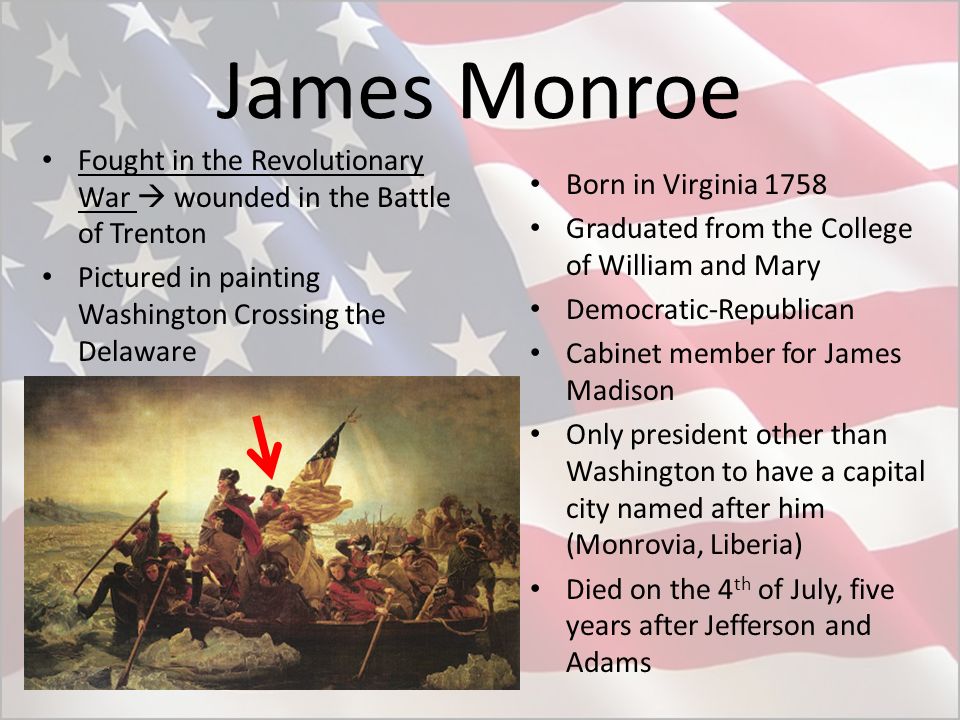 James Monroe Fought in the Revolutionary War  wounded in the Battle of Trenton Pictured in painting Washington Crossing the Delaware Born in Virginia 1758 Graduated from the College of William and Mary Democratic-Republican Cabinet member for James Madison Only president other than Washington to have a capital city named after him (Monrovia, Liberia) Died on the 4 th of July, five years after Jefferson and Adams