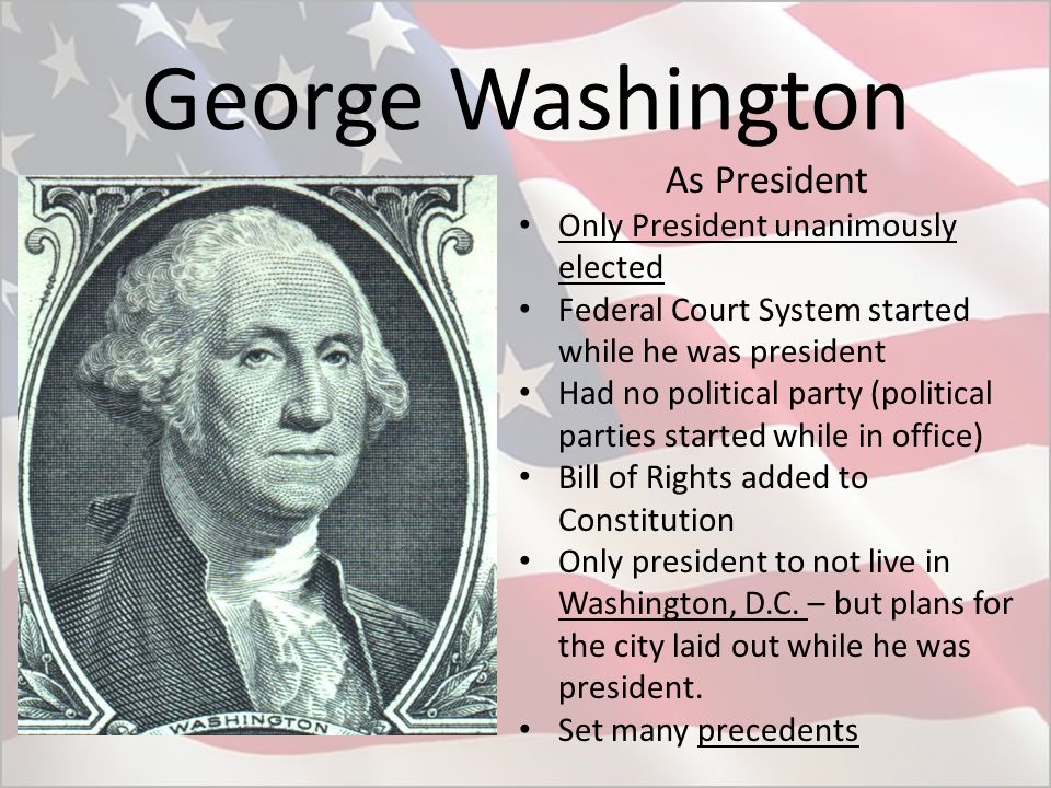 George Washington As President Only President unanimously elected Federal Court System started while he was president Had no political party (political parties started while in office) Bill of Rights added to Constitution Only president to not live in Washington, D.C.