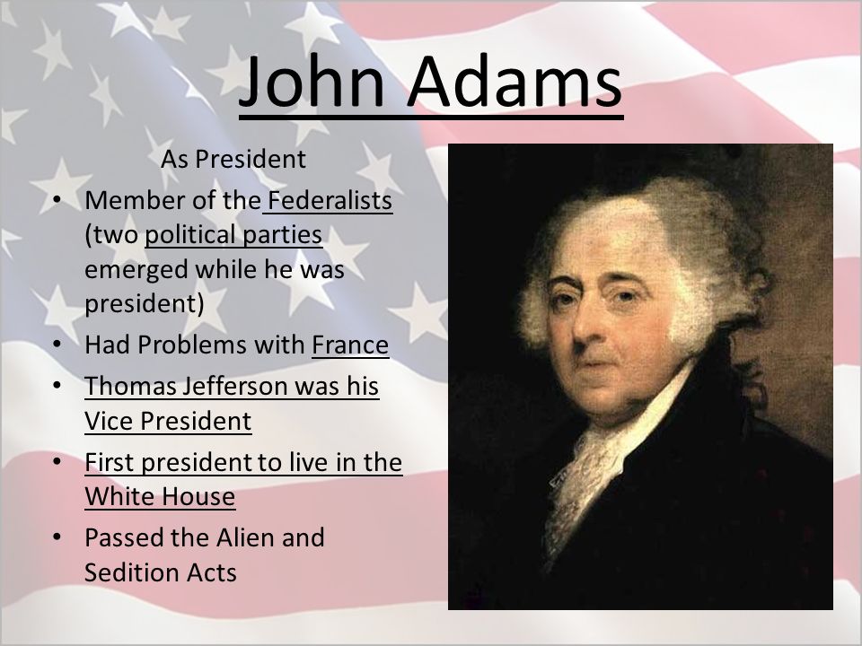 John Adams As President Member of the Federalists (two political parties emerged while he was president) Had Problems with France Thomas Jefferson was his Vice President First president to live in the White House Passed the Alien and Sedition Acts