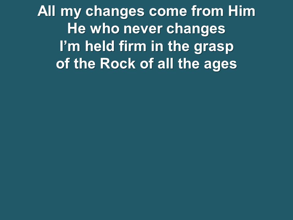 All my changes come from Him He who never changes I’m held firm in the grasp of the Rock of all the ages