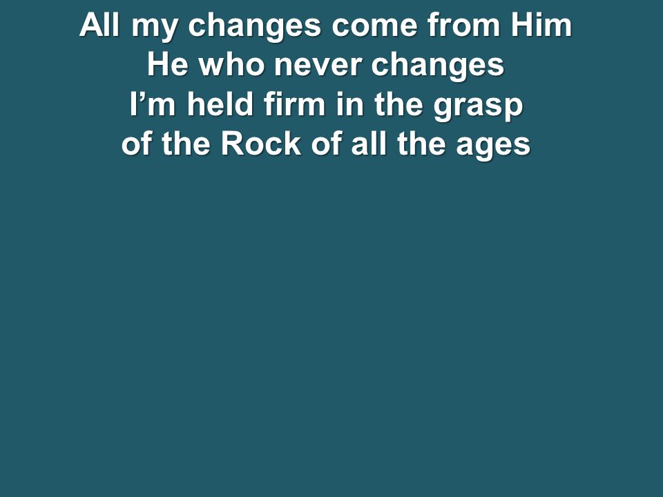 All my changes come from Him He who never changes I’m held firm in the grasp of the Rock of all the ages