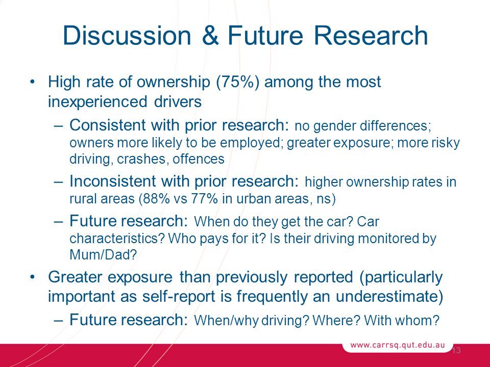 Discussion & Future Research High rate of ownership (75%) among the most inexperienced drivers –Consistent with prior research: no gender differences; owners more likely to be employed; greater exposure; more risky driving, crashes, offences –Inconsistent with prior research: higher ownership rates in rural areas (88% vs 77% in urban areas, ns) –Future research: When do they get the car.
