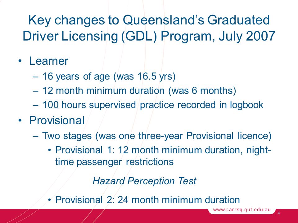 Key changes to Queensland’s Graduated Driver Licensing (GDL) Program, July 2007 Learner –16 years of age (was 16.5 yrs) –12 month minimum duration (was 6 months) –100 hours supervised practice recorded in logbook Provisional –Two stages (was one three-year Provisional licence) Provisional 1: 12 month minimum duration, night- time passenger restrictions Hazard Perception Test Provisional 2: 24 month minimum duration 4