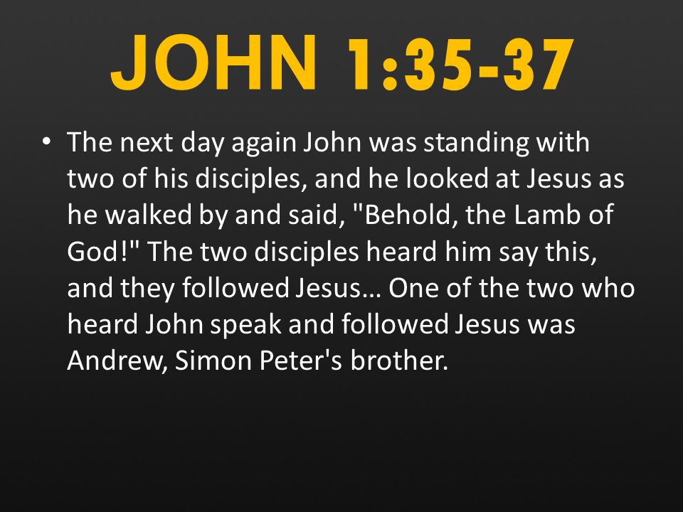 JOHN 1:35-37 The next day again John was standing with two of his disciples, and he looked at Jesus as he walked by and said, Behold, the Lamb of God! The two disciples heard him say this, and they followed Jesus… One of the two who heard John speak and followed Jesus was Andrew, Simon Peter s brother.