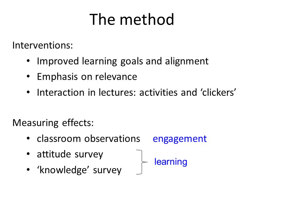 The method Interventions: Improved learning goals and alignment Emphasis on relevance Interaction in lectures: activities and ‘clickers’ Measuring effects: classroom observations engagement attitude survey ‘knowledge’ survey learning
