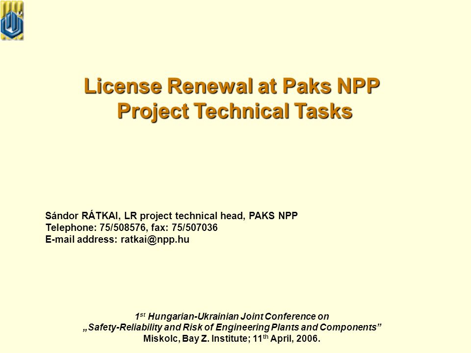 License Renewal at Paks NPP Project Technical Tasks Project Technical Tasks Sándor RÁTKAI, LR project technical head, PAKS NPP Telephone: 75/508576, fax: 75/ address: 1 st Hungarian-Ukrainian Joint Conference on „Safety-Reliability and Risk of Engineering Plants and Components Miskolc, Bay Z.