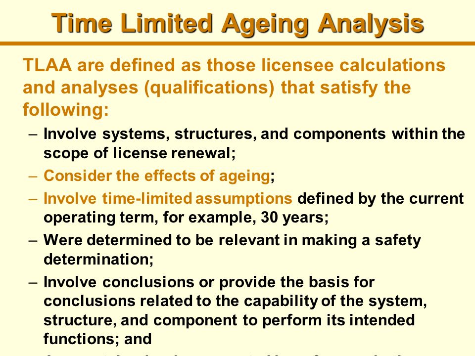 Time Limited Ageing Analysis TLAA are defined as those licensee calculations and analyses (qualifications) that satisfy the following: –Involve systems, structures, and components within the scope of license renewal; –Consider the effects of ageing; –Involve time-limited assumptions defined by the current operating term, for example, 30 years; –Were determined to be relevant in making a safety determination; –Involve conclusions or provide the basis for conclusions related to the capability of the system, structure, and component to perform its intended functions; and –Are contained or incorporated by reference in the current licensing basis (in the FSAR).