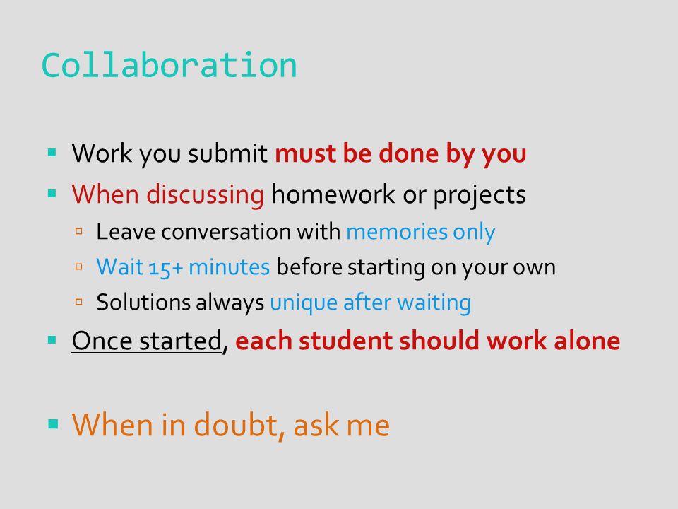 Collaboration  Work you submit must be done by you  When discussing homework or projects  Leave conversation with memories only  Wait 15+ minutes before starting on your own  Solutions always unique after waiting  Once started, each student should work alone  When in doubt, ask me