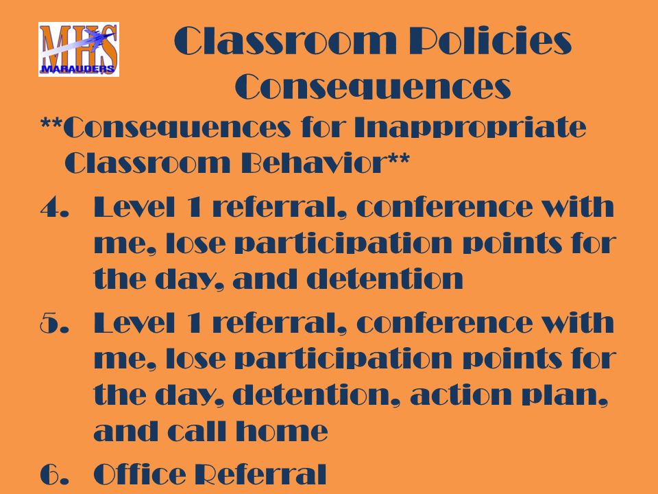 Classroom Policies Consequences **Consequences for Inappropriate Classroom Behavior** 4.Level 1 referral, conference with me, lose participation points for the day, and detention 5.Level 1 referral, conference with me, lose participation points for the day, detention, action plan, and call home 6.Office Referral