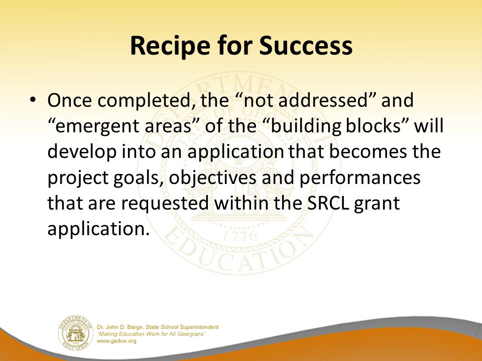 Recipe for Success Once completed, the not addressed and emergent areas of the building blocks will develop into an application that becomes the project goals, objectives and performances that are requested within the SRCL grant application.