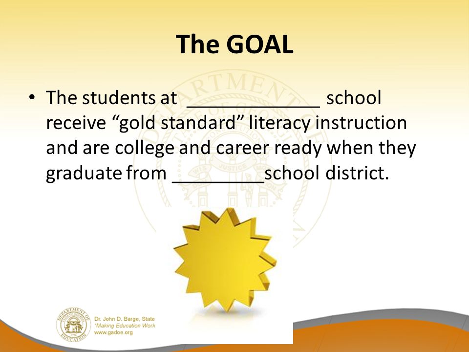 The GOAL The students at _____________ school receive gold standard literacy instruction and are college and career ready when they graduate from _________school district.