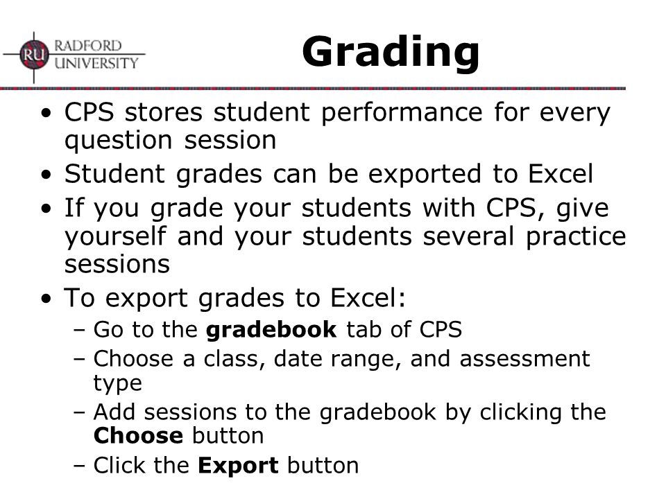 Grading CPS stores student performance for every question session Student grades can be exported to Excel If you grade your students with CPS, give yourself and your students several practice sessions To export grades to Excel: –Go to the gradebook tab of CPS –Choose a class, date range, and assessment type –Add sessions to the gradebook by clicking the Choose button –Click the Export button