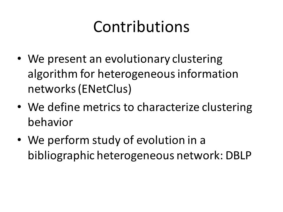 Contributions We present an evolutionary clustering algorithm for heterogeneous information networks (ENetClus) We define metrics to characterize clustering behavior We perform study of evolution in a bibliographic heterogeneous network: DBLP