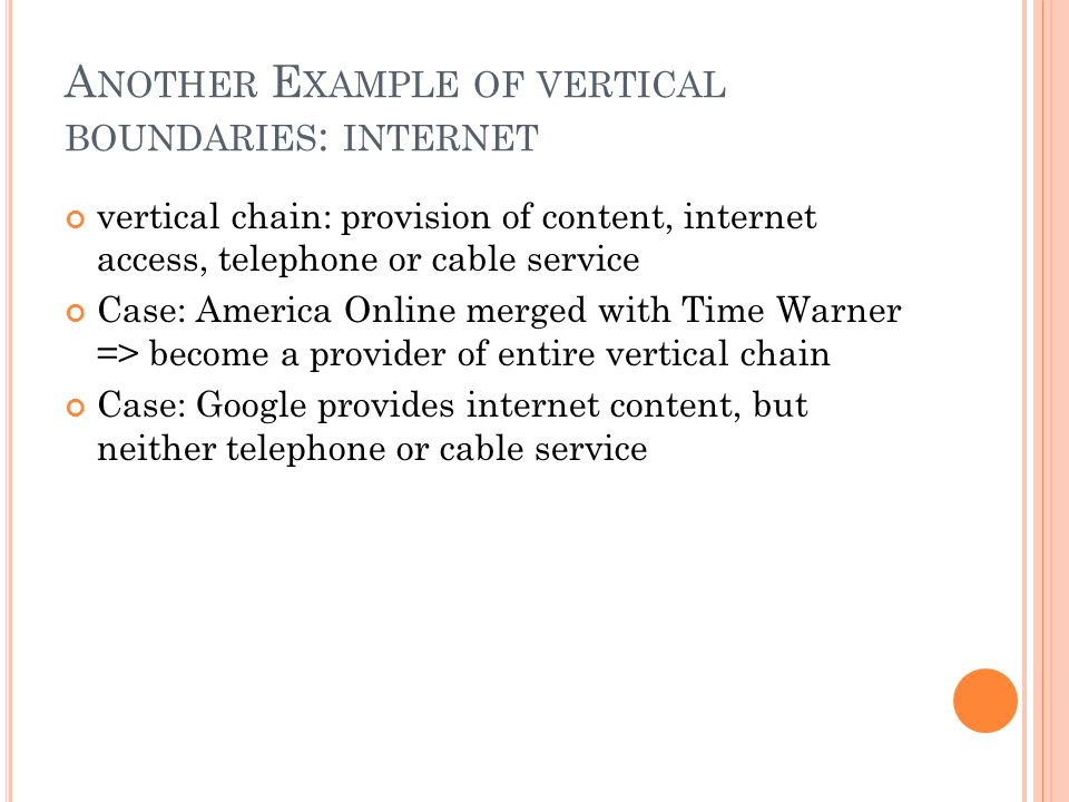 A NOTHER E XAMPLE OF VERTICAL BOUNDARIES : INTERNET vertical chain: provision of content, internet access, telephone or cable service Case: America Online merged with Time Warner => become a provider of entire vertical chain Case: Google provides internet content, but neither telephone or cable service