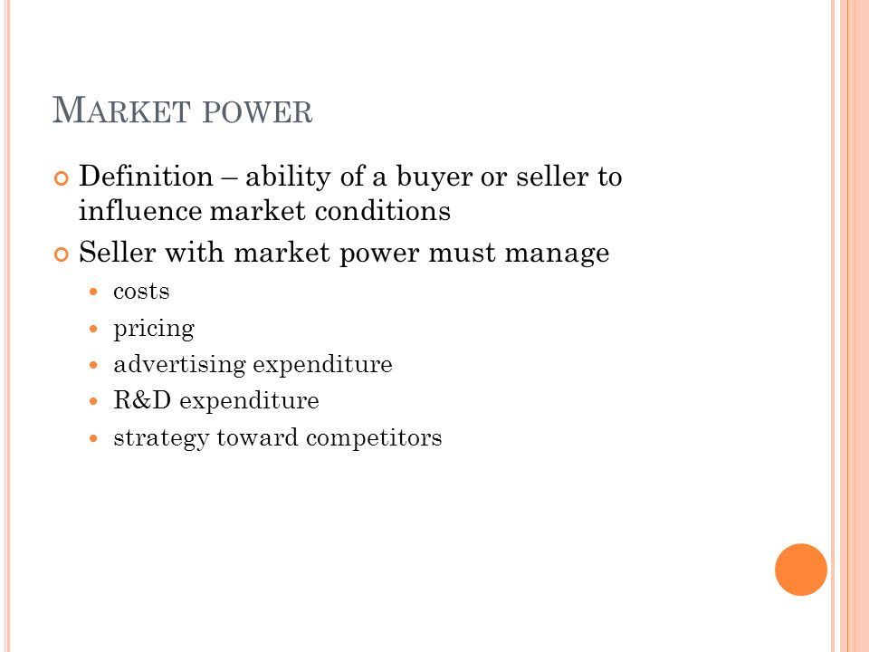 M ARKET POWER Definition – ability of a buyer or seller to influence market conditions Seller with market power must manage costs pricing advertising expenditure R&D expenditure strategy toward competitors